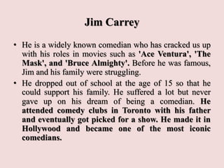 Jim Carrey
• He is a widely known comedian who has cracked us up
with his roles in movies such as 'Ace Ventura', 'The
Mask', and 'Bruce Almighty'. Before he was famous,
Jim and his family were struggling.
• He dropped out of school at the age of 15 so that he
could support his family. He suffered a lot but never
gave up on his dream of being a comedian. He
attended comedy clubs in Toronto with his father
and eventually got picked for a show. He made it in
Hollywood and became one of the most iconic
comedians.
 