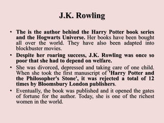 J.K. Rowling
• The is the author behind the Harry Potter book series
and the Hogwarts Universe. Her books have been bought
all over the world. They have also been adapted into
blockbuster movies.
• Despite her roaring success, J.K. Rowling was once so
poor that she had to depend on welfare.
• She was divorced, depressed and taking care of one child.
When she took the first manuscript of 'Harry Potter and
the Philosopher's Stone', it was rejected a total of 12
times by Bloomsbury London publishers.
• Eventually, the book was published and it opened the gates
of fortune for the author. Today, she is one of the richest
women in the world.
 