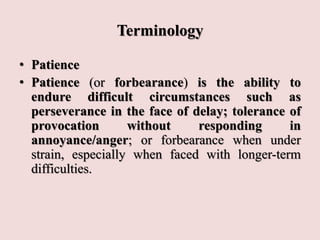 Terminology
• Patience
• Patience (or forbearance) is the ability to
endure difficult circumstances such as
perseverance in the face of delay; tolerance of
provocation without responding in
annoyance/anger; or forbearance when under
strain, especially when faced with longer-term
difficulties.
 