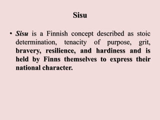 Sisu
• Sisu is a Finnish concept described as stoic
determination, tenacity of purpose, grit,
bravery, resilience, and hardiness and is
held by Finns themselves to express their
national character.
 