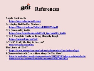 References
Angela Duckworth
• https://angeladuckworth.com/
Developing Grit In Our Students
• https://files.eric.ed.gov/fulltext/EJ1081394.pdf
Grit (personality trait)
• https://en.wikipedia.org/wiki/Grit_(personality_trait)
Grit: A Complete Guide on Being Mentally Tough
• https://jamesclear.com/grit
Is “Grit” Really the Key to Success?
• http://www.slate.com/articles/
The Limits of “Grit”
• https://www.newyorker.com/culture/culture-desk/the-limits-of-grit
5 Characteristics Of Grit -- How Many Do You Have?
• https://www.forbes.com/sites/margaretperlis/2013/10/29/5-characteristics-of-grit-
what-it-is-why-you-need-it-and-do-you-have-it/#2857001c4f7b
 