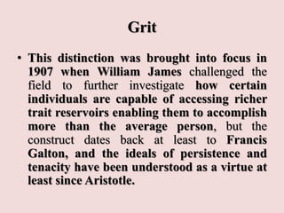 Grit
• This distinction was brought into focus in
1907 when William James challenged the
field to further investigate how certain
individuals are capable of accessing richer
trait reservoirs enabling them to accomplish
more than the average person, but the
construct dates back at least to Francis
Galton, and the ideals of persistence and
tenacity have been understood as a virtue at
least since Aristotle.
 