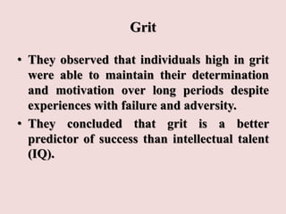 Grit
• They observed that individuals high in grit
were able to maintain their determination
and motivation over long periods despite
experiences with failure and adversity.
• They concluded that grit is a better
predictor of success than intellectual talent
(IQ).
 
