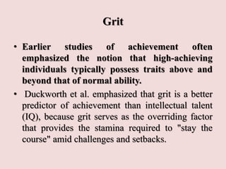 Grit
• Earlier studies of achievement often
emphasized the notion that high-achieving
individuals typically possess traits above and
beyond that of normal ability.
• Duckworth et al. emphasized that grit is a better
predictor of achievement than intellectual talent
(IQ), because grit serves as the overriding factor
that provides the stamina required to "stay the
course" amid challenges and setbacks.
 