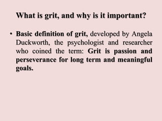 What is grit, and why is it important?
• Basic definition of grit, developed by Angela
Duckworth, the psychologist and researcher
who coined the term: Grit is passion and
perseverance for long term and meaningful
goals.
 