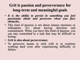 Grit is passion and perseverance for
long-term and meaningful goals
• It is the ability to persist in something you feel
passionate about and persevere when you face
obstacles.
• This kind of passion is not about intense emotions or
infatuation. It’s about having direction and
commitment. When you have this kind of passion, you
can stay committed to a task that may be difficult or
boring.
• Grit is also about perseverance.
• To persevere means to stick with it; to continue
working hard even after experiencing difficulty or
failure.
 
