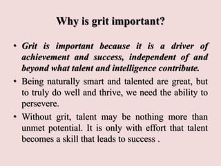 Why is grit important?
• Grit is important because it is a driver of
achievement and success, independent of and
beyond what talent and intelligence contribute.
• Being naturally smart and talented are great, but
to truly do well and thrive, we need the ability to
persevere.
• Without grit, talent may be nothing more than
unmet potential. It is only with effort that talent
becomes a skill that leads to success .
 