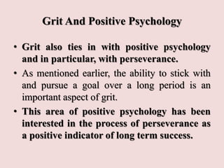 Grit And Positive Psychology
• Grit also ties in with positive psychology
and in particular, with perseverance.
• As mentioned earlier, the ability to stick with
and pursue a goal over a long period is an
important aspect of grit.
• This area of positive psychology has been
interested in the process of perseverance as
a positive indicator of long term success.
 