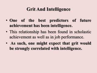 Grit And Intelligence
• One of the best predictors of future
achievement has been intelligence.
• This relationship has been found in scholastic
achievement as well as in job performance.
• As such, one might expect that grit would
be strongly correlated with intelligence.
 