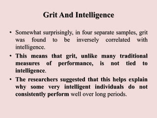 Grit And Intelligence
• Somewhat surprisingly, in four separate samples, grit
was found to be inversely correlated with
intelligence.
• This means that grit, unlike many traditional
measures of performance, is not tied to
intelligence.
• The researchers suggested that this helps explain
why some very intelligent individuals do not
consistently perform well over long periods.
 