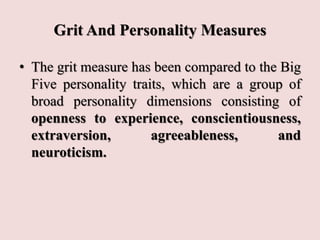 Grit And Personality Measures
• The grit measure has been compared to the Big
Five personality traits, which are a group of
broad personality dimensions consisting of
openness to experience, conscientiousness,
extraversion, agreeableness, and
neuroticism.
 