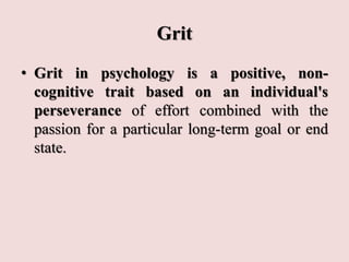 Grit
• Grit in psychology is a positive, non-
cognitive trait based on an individual's
perseverance of effort combined with the
passion for a particular long-term goal or end
state.
 