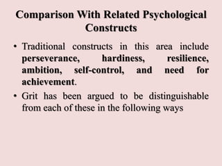Comparison With Related Psychological
Constructs
• Traditional constructs in this area include
perseverance, hardiness, resilience,
ambition, self-control, and need for
achievement.
• Grit has been argued to be distinguishable
from each of these in the following ways
 
