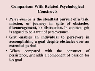 Comparison With Related Psychological
Constructs
• Perseverance is the steadfast pursuit of a task,
mission, or journey in spite of obstacles,
discouragement, or distraction. In contrast, grit
is argued to be a trait of perseverance.
• Grit enables an individual to persevere in
accomplishing a goal despite obstacles over an
extended period.
• When compared with the construct of
persistence, grit adds a component of passion for
the goal
 