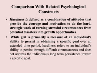 Comparison With Related Psychological
Constructs
• Hardiness is defined as a combination of attitudes that
provide the courage and motivation to do the hard,
strategic work of turning stressful circumstances from
potential disasters into growth opportunities.
• While grit is primarily a measure of an individual's
ability to persist in obtaining a specific goal over an
extended time period, hardiness refers to an individual's
ability to persist through difficult circumstances and does
not address the individual's long term persistence toward
a specific goal.
 