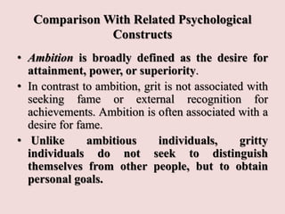 Comparison With Related Psychological
Constructs
• Ambition is broadly defined as the desire for
attainment, power, or superiority.
• In contrast to ambition, grit is not associated with
seeking fame or external recognition for
achievements. Ambition is often associated with a
desire for fame.
• Unlike ambitious individuals, gritty
individuals do not seek to distinguish
themselves from other people, but to obtain
personal goals.
 