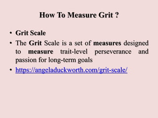 How To Measure Grit ?
• Grit Scale
• The Grit Scale is a set of measures designed
to measure trait-level perseverance and
passion for long-term goals
• https://angeladuckworth.com/grit-scale/
 