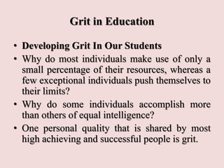 Grit in Education
• Developing Grit In Our Students
• Why do most individuals make use of only a
small percentage of their resources, whereas a
few exceptional individuals push themselves to
their limits?
• Why do some individuals accomplish more
than others of equal intelligence?
• One personal quality that is shared by most
high achieving and successful people is grit.
 