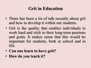 Grit in Education
• There has been a lot of talk recently about grit
and how to develop it within our students.
• Grit is the quality that enables individuals to
work hard and stick to their long-term passions
and goals. It makes sense that this would be
important for students, both in school and in
life.
• Can one learn to have grit?
• How do you teach it?
 