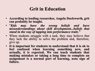 Grit in Education
• According to leading researcher, Angela Duckworth, grit
can probably be taught.
• "Kids may have the wrong beliefs and have
misunderstandings about skill development...beliefs that
stand in the way of tapping into performance traits."
• When students struggle with a task, they may believe that
they lack the ability to solve the problem and, therefore,
give up.
• It is important for students to understand that it is ok to
feel confused when learning something new, and
actually, it is expected. We can teach students that
making mistakes or taking a long time to complete an
assignment is a normal part of learning, nota sign of
failure.
 