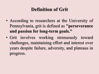 Definition of Grit
• According to researchers at the University of
Pennsylvania, grit is defined as "perseverance
and passion for long-term goals.”
• Grit involves working strenuously toward
challenges, maintaining effort and interest over
years despite failure, adversity, and plateaus in
progress.
 