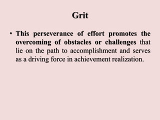 Grit
• This perseverance of effort promotes the
overcoming of obstacles or challenges that
lie on the path to accomplishment and serves
as a driving force in achievement realization.
 