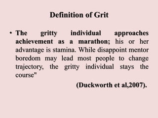 Definition of Grit
• The gritty individual approaches
achievement as a marathon; his or her
advantage is stamina. While disappoint mentor
boredom may lead most people to change
trajectory, the gritty individual stays the
course"
(Duckworth et al,2007).
 