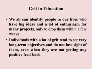 Grit in Education
• We all can identify people in our lives who
have big ideas and a lot of enthusiasm for
many projects, only to drop them within a few
weeks.
• Individuals with a lot of grit tend to set very
long-term objectives and do not lose sight of
them, even when they are not getting any
positive feed-back.
 