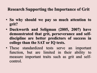 Research Supporting the Importance of Grit
• So why should we pay so much attention to
grit?
• Duckworth and Seligman (2005, 2007) have
demonstrated that grit, perseverance and self-
discipline are better predictors of success in
college than the SAT or IQ tests.
• These standardized tests serve an important
function, but are limited in their ability to
measure important traits such as grit and self-
control.
 