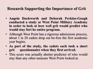 Research Supporting the Importance of Grit
• Angela Duckworth and Deborah Perkins-Gough
conducted a study at West Point Military Academy
in order to look at how well grit would predict who
would stay fort he entire program.
• Although West Point has a rigorous admissions process,
about 1 in 20 cadets drop out be-fore the first academic
year begins.
• As part of the study, the cadets each took a short
grit questionnaire when they first arrived.
• This score was actually abetter predictor of who would
stay than any other measure West Point looked at.
 