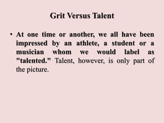 Grit Versus Talent
• At one time or another, we all have been
impressed by an athlete, a student or a
musician whom we would label as
"talented." Talent, however, is only part of
the picture.
 