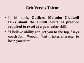 Grit Versus Talent
• In his book, Outliers, Malcolm Gladwell
talks about the 10,000 hours of practice
required to excel at a particular skill.
• "I believe ability can get you to the top, "says
coach John Woodin, "but it takes character to
keep you there.
 