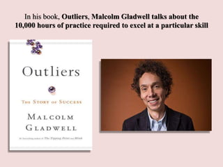 In his book, Outliers, Malcolm Gladwell talks about the
10,000 hours of practice required to excel at a particular skill
 