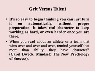 Grit Versus Talent
• It's so easy to begin thinking you can just turn
it on automatically, without proper
preparation. It takes real character to keep
working as hard, or even harder once you are
there.
• When you read about an athlete or a team that
wins over and over and over, remind yourself that
more than ability, they have character"
(Carol Dweck, Mindset: The New Psychology
of Success).
 
