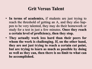 Grit Versus Talent
• In terms of academics, if students are just trying to
reach the threshold of getting an A, and they also hap-
pen to be very talented, they may do their homework or
study for a test in just a few minutes. Once they reach
a certain level of proficiency, then they stop.
• They actually work less hard than their peers for
whom the work is challenging. If, on the other hand,
they are not just trying to reach a certain cut point,
but are trying to learn as much as possible by doing
as well as they can, then there is no limit to what can
be accomplished.
 