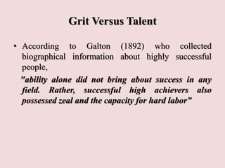 Grit Versus Talent
• According to Galton (1892) who collected
biographical information about highly successful
people,
"ability alone did not bring about success in any
field. Rather, successful high achievers also
possessed zeal and the capacity for hard labor”
 