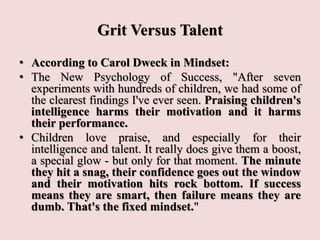Grit Versus Talent
• According to Carol Dweck in Mindset:
• The New Psychology of Success, "After seven
experiments with hundreds of children, we had some of
the clearest findings I've ever seen. Praising children's
intelligence harms their motivation and it harms
their performance.
• Children love praise, and especially for their
intelligence and talent. It really does give them a boost,
a special glow - but only for that moment. The minute
they hit a snag, their confidence goes out the window
and their motivation hits rock bottom. If success
means they are smart, then failure means they are
dumb. That's the fixed mindset."
 