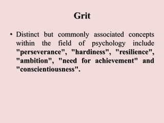 Grit
• Distinct but commonly associated concepts
within the field of psychology include
"perseverance", "hardiness", "resilience",
"ambition", "need for achievement" and
"conscientiousness".
 