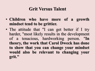 Grit Versus Talent
• Children who have more of a growth
mindset tend to be grittier.
• The attitude that "I can get better if I try
harder, "most likely results in the development
of a tenacious, hardworking person. "In
theory, the work that Carol Dweck has done
to show that you can change your mindset
would also be relevant to changing your
grit."
 