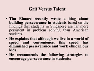 Grit Versus Talent
• Tim Elmore recently wrote a blog about
building perseverance in students based on the
findings that students in Singapore are far more
persistent in problem solving than American
students.
• He explains that although we live in a world of
speed and convenience, this speed has
diminished perseverance and work ethic in our
kids.
• He recommends the following strategies to
encourage per-severance in students:
 