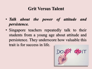 Grit Versus Talent
• Talk about the power of attitude and
persistence.
• Singapore teachers repeatedly talk to their
students from a young age about attitude and
persistence. They underscore how valuable this
trait is for success in life.
 