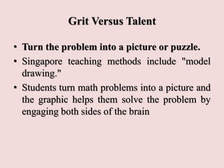 Grit Versus Talent
• Turn the problem into a picture or puzzle.
• Singapore teaching methods include "model
drawing."
• Students turn math problems into a picture and
the graphic helps them solve the problem by
engaging both sides of the brain
 