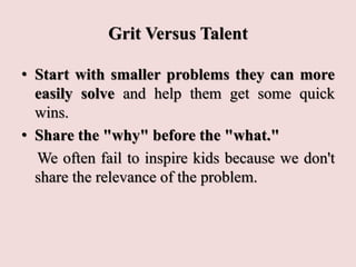Grit Versus Talent
• Start with smaller problems they can more
easily solve and help them get some quick
wins.
• Share the "why" before the "what."
We often fail to inspire kids because we don't
share the relevance of the problem.
 