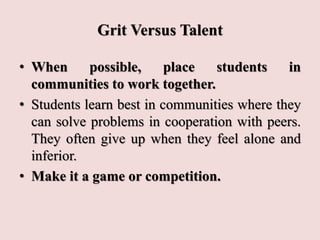 Grit Versus Talent
• When possible, place students in
communities to work together.
• Students learn best in communities where they
can solve problems in cooperation with peers.
They often give up when they feel alone and
inferior.
• Make it a game or competition.
 