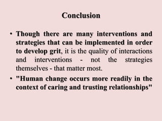 Conclusion
• Though there are many interventions and
strategies that can be implemented in order
to develop grit, it is the quality of interactions
and interventions - not the strategies
themselves - that matter most.
• "Human change occurs more readily in the
context of caring and trusting relationships"
 