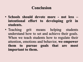 Conclusion
• Schools should devote more - not less –
intentional effort to developing grit in
students.
• Teaching grit means helping students
understand how to set and achieve their goals.
When we teach students how to regulate their
attention, emotions and behavior, we empower
them to pursue goals that are most
important to them.
 