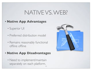 NATIVEVS.WEB?
• Native App Advantages
• Superior UI
• Preferred distribution model
• Remains reasonably functional
ofﬂine ofﬂine
• Native App Disadvantages
• Need to implement/maintain
separately on each platform.
15
 