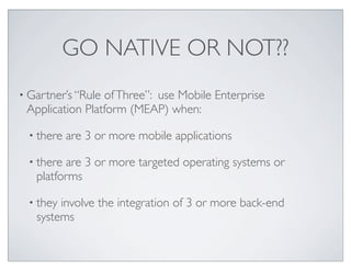 GO NATIVE OR NOT??
• Gartner’s “Rule ofThree”: use Mobile Enterprise
Application Platform (MEAP) when:
• there are 3 or more mobile applications
• there are 3 or more targeted operating systems or
platforms
• they involve the integration of 3 or more back-end
systems
 