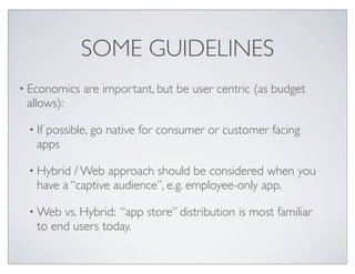 SOME GUIDELINES
• Economics are important, but be user centric (as budget
allows):
• If possible, go native for consumer or customer facing
apps
• Hybrid / Web approach should be considered when you
have a “captive audience”, e.g. employee-only app.
• Web vs. Hybrid: “app store” distribution is most familiar
to end users today.
 