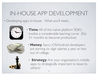IN-HOUSE APP DEVELOPMENT
• Developing apps in-house: What you’ll need...
• Time:All of the native platform SDK’s
involve a considerable learning curve. (Est.
3+ months to become productive)
• Money: Savvy iOS/Android developers
are earning six digit salaries a year or two
out of college.
• Strategy:Are your organization’s mobile
apps to strategically important to leave to
others?
22
 